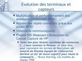 Evolution des terminaux et capteurs Multiplication et perfectionnement des assistants personnels (PDA) Arrivée des objets connectés grâce aux puces RFID Vêtements communiquants Projets MS Wearcam Liferecorder ou Casual Capture de HP " Avec nos plus récents systèmes de connexion (...) nous sommes le Réseau . Je veux dire, pour reprendre les termes de MacLuhan,  un associé de Rizome équipé de vidéoverres devient un fer de lance cognitif pour toute la compagnie ..."  Bruce Sterling, Les mailles du réseau 1990 