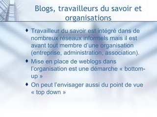Blogs, travailleurs du savoir et organisations Travailleur du savoir est intégré dans de nombreux réseaux informels mais il est avant tout membre d’une organisation (entreprise, administration, association). Mise en place de weblogs dans l’organisation est une démarche « bottom-up » On peut l’envisager aussi du point de vue « top down » 