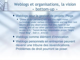 Weblogs et organisations, la vision « bottom-up » Weblogs pour la gestion de projets: Plogs "[Some of our partners] will test this night-vision technology under various circumstances and log their test results and any observations that they have on our weblog, and all our other partners will have immediate access to it," Tammi McVay, responsable projet “Night Vision Blog”, DoD (v.  Article ) Weblogs comme élément d’innovation Weblogs personnels en entreprise peuvent devenir une tribune des revendications. Problèmes de droit pourront se poser. 