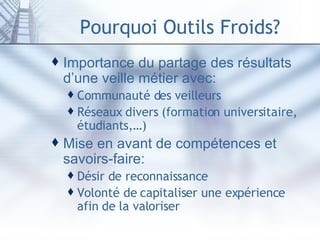 Pourquoi Outils Froids? Importance du partage des résultats d’une veille métier avec: Communauté des veilleurs Réseaux divers (formation universitaire, étudiants,…) Mise en avant de compétences et savoirs-faire: Désir de reconnaissance Volonté de capitaliser une expérience afin de la valoriser 