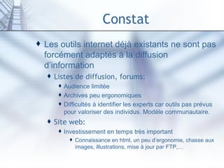 Constat Les outils internet déjà existants ne sont pas forcément adaptés à la diffusion d’information Listes de diffusion, forums: Audience limitée Archives peu ergonomiques Difficultés à identifier les experts car outils pas prévus pour valoriser des individus. Modèle communautaire. Site web: Investissement en temps très important Connaissance en html, un peu d’ergonomie, chasse aux images, illustrations, mise à jour par FTP,… 