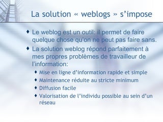 La   solution  «  weblogs  »  s’impose Le weblog est un outil: il permet de faire quelque chose qu’on ne peut pas faire sans. La solution weblog répond parfaitement à mes propres problèmes de travailleur de l’information: Mise en ligne d’information rapide et simple Maintenance réduite au stricte minimum Diffusion facile Valorisation de l’individu possible au sein d’un réseau 