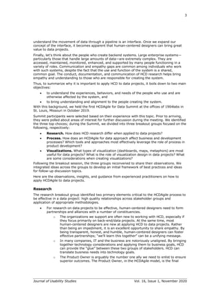 3
Journal of Usability Studies Vol. 16, Issue 1, November 2020
understand the movement of data through a pipeline is an interface. Once we expand our
concept of the interface, it becomes apparent that human-centered designers can bring great
value to data projects.
Finally, let’s think about the people who create backend systems. Large enterprise systems—
particularly those that handle large amounts of data—are extremely complex. They are
accessed, maintained, monitored, enhanced, and supported by many people functioning in a
variety of roles. Communication and empathy gaps are common among individuals who work
with such systems, despite the fact that the use and function of the system is a shared,
common goal. The conduct, documentation, and communication of HCD research helps bring
empathy and understanding to those who are responsible for creating the system.
Thus, to summarize why it is important to apply HCD to data projects, it boils down to two main
objectives:
• to understand the experiences, behaviors, and needs of the people who use and are
otherwise affected by the system, and
• to bring understanding and alignment to the people creating the system.
With this background, we held the first HCDAgile for Data Summit at the offices of 1904labs in
St. Louis, Missouri in October 2019.
Summit participants were selected based on their experience with this topic. Prior to arriving,
they were polled about areas of interest for further discussion during the meeting. We identified
the three top choices; during the Summit, we divided into three breakout groups focused on the
following, respectively:
• Research. How does HCD research differ when applied to data projects?
• Process. How does an HCDAgile for data approach affect business and development
processes? Which tools and approaches most effectively leverage the role of process in
product development?
• Visualizations. What types of visualization (dashboards, maps, metaphors) are most
useful for data projects? What is the role of visualization design in data projects? What
are some considerations when creating visualizations?
Following the breakout session, the three groups reconvened to share their observations. We
integrated ideas across the groups to develop an initial framework of best practices and ideas
for follow-up discussion topics.
Here are the observations, insights, and guidance from experienced practitioners on how to
apply HCDAgile to data projects.
Research
The research breakout group identified two primary elements critical to the HCDAgile process to
be effective in a data project: high quality relationships across stakeholder groups and
application of appropriate methodologies.
• For research on data projects to be effective, human-centered designers need to form
partnerships and alliances with a number of constituencies.
o The organizations we support are often new to working with HCD, especially if
they focus primarily on back-end/data projects. At the same time, most
human-centered designers are new at applying HCD to data projects. Rather
than being an impediment, it is an excellent opportunity to share empathy. By
being transparent, honest, and humble, human-centered designers can foster
effective partnerships; “we’ll learn this together” can be a unifying message.
o In many companies, IT and the business are notoriously unaligned. By bringing
together technology considerations and applying them to business goals, HCD
can provide the “glue” between these two groups of stakeholders. HCD can
translate business needs into technology goals.
o The Product Owner is arguably the number one ally we need to enlist to ensure
superior outcomes. The Product Owner, in the HCDAgile model, is the final
 