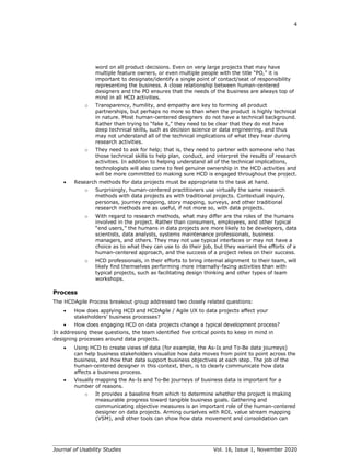4
Journal of Usability Studies Vol. 16, Issue 1, November 2020
word on all product decisions. Even on very large projects that may have
multiple feature owners, or even multiple people with the title “PO,” it is
important to designate/identify a single point of contact/seat of responsibility
representing the business. A close relationship between human-centered
designers and the PO ensures that the needs of the business are always top of
mind in all HCD activities.
o Transparency, humility, and empathy are key to forming all product
partnerships, but perhaps no more so than when the product is highly technical
in nature. Most human-centered designers do not have a technical background.
Rather than trying to “fake it,” they need to be clear that they do not have
deep technical skills, such as decision science or data engineering, and thus
may not understand all of the technical implications of what they hear during
research activities.
o They need to ask for help; that is, they need to partner with someone who has
those technical skills to help plan, conduct, and interpret the results of research
activities. In addition to helping understand all of the technical implications,
technologists will also come to feel genuine ownership in the HCD activities and
will be more committed to making sure HCD is engaged throughout the project.
• Research methods for data projects must be appropriate to the task at hand.
o Surprisingly, human-centered practitioners use virtually the same research
methods with data projects as with traditional projects. Contextual inquiry,
personas, journey mapping, story mapping, surveys, and other traditional
research methods are as useful, if not more so, with data projects.
o With regard to research methods, what may differ are the roles of the humans
involved in the project. Rather than consumers, employees, and other typical
“end users,” the humans in data projects are more likely to be developers, data
scientists, data analysts, systems maintenance professionals, business
managers, and others. They may not use typical interfaces or may not have a
choice as to what they can use to do their job, but they warrant the efforts of a
human-centered approach, and the success of a project relies on their success.
o HCD professionals, in their efforts to bring internal alignment to their team, will
likely find themselves performing more internally-facing activities than with
typical projects, such as facilitating design thinking and other types of team
workshops.
Process
The HCDAgile Process breakout group addressed two closely related questions:
• How does applying HCD and HCDAgile / Agile UX to data projects affect your
stakeholders’ business processes?
• How does engaging HCD on data projects change a typical development process?
In addressing these questions, the team identified five critical points to keep in mind in
designing processes around data projects.
• Using HCD to create views of data (for example, the As-Is and To-Be data journeys)
can help business stakeholders visualize how data moves from point to point across the
business, and how that data support business objectives at each step. The job of the
human-centered designer in this context, then, is to clearly communicate how data
affects a business process.
• Visually mapping the As-Is and To-Be journeys of business data is important for a
number of reasons.
o It provides a baseline from which to determine whether the project is making
measurable progress toward tangible business goals. Gathering and
communicating objective measures is an important role of the human-centered
designer on data projects. Arming ourselves with ROI, value stream mapping
(VSM), and other tools can show how data movement and consolidation can
 