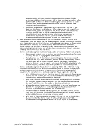5
Journal of Usability Studies Vol. 16, Issue 1, November 2020
enable business processes. Human-centered designers engaged on data
projects should learn how to measure ROI to show how data can deliver value,
perform VSM to show how data moves through a business process to enable
business goals, and otherwise communicate the value of improved data
movement and consolidation.
o Alignment of key project stakeholders is critical to project success. IT and
business stakeholders tend to be very different personas, with very different
mental models, goals, and objectives. Yet, if data do not ultimately serve a
business purpose, then no matter how efficient its movement and
consolidation, it is not going to provide value. Using journey maps to
communicate experiences with the system to both IT and business
stakeholders can improve alignment of these key constituencies.
• One of the most important elements to the success of data projects involves trust.
Stakeholders must feel secure that the data upon which they are hinging their decisions
are reliable, accurate, and timely. Human-centered designers engaged on data projects
should focus on assessing and communicating the trustworthiness of the data.
Understanding the processes by which the data are handled and consolidated, and
communicating this information can help developers improve their delivery processes
and help stakeholders trust the data itself.
• Human-centered designers must become advocates for including HCD on data projects.
o Because data projects have no obvious user interface, stakeholders often resist
incurring the cost of engaging HCD professionals.
o Many business and IT stakeholders also resist against the time expense of
measuring the As-Is state of the data, arguing that it’s not necessary because
the As-Is state will no longer exist as a result of the project. The human-
centered designers need to explain—using case studies, ROI calculations, value
stream mapping, and other tools—that “you have to slow down to go fast.”
• Human-centered designers should always be teaching. HCD is still a relatively young
and often misunderstood craft. Human-centered designers, in addition to engaging in
and communicating the findings of HCD activities, should provide an element of
education. For example, human-centered designers should explain the following:
o Why HCD takes time, and why that time is worth the investment. By using case
studies and ROI analysis, the value of HCD can be brought into the everyday
understanding of everyone involved on the project.
o How what is learned in HCD activities translates directly to product outcomes.
For example, human-centered designers can use journey maps to show how
the team’s activities move the needle on identified pain points.
o What stakeholders should expect from HCD, both in terms of specific cost and
benefit. For example, human-centered designers should represent their
activities in product plans/roadmaps and in the backlog.
o What should be on the HCD activity agendas, the desired outcomes, and the
next steps. For example, every meeting should have a crisp, targeted agenda
and should be followed with a rollup or topline report.
o Why some of the most valuable outputs of HCD may not just be deliverables,
but alignment and a shared vision. By articulating this aspect of HCD,
stakeholders will recognize that HCD is fuel for the engine of development.
 