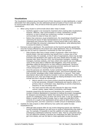 6
Journal of Usability Studies Vol. 16, Issue 1, November 2020
Visualizations
The Visualization breakout group focused much of their discussion on data dashboards, a typical
deliverable from data projects, but also addressed general principles of how to best use visuals
to communicate about data. They arrived at three key points of guidance for using
visualizations.
• When using visuals to communicate about data—keep it simple.
o Aesthetic appeal is not necessarily important when creating data visualizations;
however, effective, clear communication is critical. Sometimes a simple
sentence, or even a simple box containing a number, is enough to
communicate the data to those who need it.
o Rather than extensive visual embellishment, the visual design should focus on
optimizing the layout of data representations so its consumers can easily
understand and consume the content. A strong layout tells a story about the
data and helps the consumer understand the big picture, while allowing them
to access the details as needed.
• Everyone wants a dashboard. The practitioners at the Summit generally agreed that
once the humans affected by the product see a data dashboard, they (a) immediately
want one and (b) want to customize it exclusively for their own persona.
o Data projects often have a large number of personas—often more than a
typical project. And each persona may benefit from a unique view of the
product’s data. For example, on the IT side of organizations, there may be data
scientists and developers who need to see many details about the data. On the
business side, there may be a CFO, line-of-business managers, marketing
managers, business analysts, and many others who need to see very different
views of the same data or different data altogether. One of the Summit
attendees called the demand for so many different dashboards “terrifying.”
Thus, research that identifies key personas and their wants and needs is a
critical prerequisite to creating effective dashboards.
o Once the personas are identified, human-centered research should focus on
understanding the key metrics valuable to them. One Summit attendee noted
that currently, developers often create dashboards in a vacuum. They make
assumptions about what should be included in various dashboards, rather than
knowing for sure. HCD can bridge this gap by helping developers know what to
include and how it should be represented.
▪ Metrics specific to any given product should be identified and, if useful
to the key personas, included in dashboards and reports, either in a
primary view or a drill-down view, depending on priority (importance,
frequency of use) and design style.
▪ The most common KPIs and data statuses for data may include
volume, quality, speed, status, provenance, and lineage.
Carefully researching the personas and identifying the contents of a limited
number of distinct dashboards is important to making the project manageable
for designers and developers. Rather than taking the time to create every
variant of a dashboard, many of which will not be used, it may be valuable to
follow a variant of the Pareto Principle; that is, make sure that 80% of the
contents of a couple of key dashboards will be useful to 80% of the humans
consuming them, and then customize a smaller amount of dashboard content.
• Usability for data projects is often defined by how useful and usable the data
visualizations are.
o Although data projects often do not involve designing typical user interfaces,
human-centered designers can still focus on product characteristics like ease of
use. For example, it’s possible to test the usability of a data visualization by
prototyping a dashboard containing “dummy” data. Then by using think-aloud,
you can determine whether a persona can understand the data, drill down to
get more details, and use the data to make applicable business decisions.
 