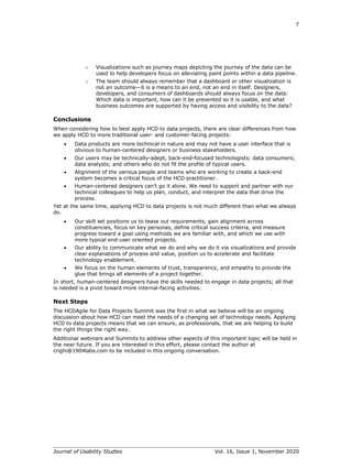7
Journal of Usability Studies Vol. 16, Issue 1, November 2020
o Visualizations such as journey maps depicting the journey of the data can be
used to help developers focus on alleviating paint points within a data pipeline.
o The team should always remember that a dashboard or other visualization is
not an outcome—it is a means to an end, not an end in itself. Designers,
developers, and consumers of dashboards should always focus on the data:
Which data is important, how can it be presented so it is usable, and what
business outcomes are supported by having access and visibility to the data?
Conclusions
When considering how to best apply HCD to data projects, there are clear differences from how
we apply HCD to more traditional user- and customer-facing projects:
• Data products are more technical in nature and may not have a user interface that is
obvious to human-centered designers or business stakeholders.
• Our users may be technically-adept, back-end-focused technologists; data consumers;
data analysts; and others who do not fit the profile of typical users.
• Alignment of the various people and teams who are working to create a back-end
system becomes a critical focus of the HCD practitioner.
• Human-centered designers can’t go it alone. We need to support and partner with our
technical colleagues to help us plan, conduct, and interpret the data that drive the
process.
Yet at the same time, applying HCD to data projects is not much different than what we always
do.
• Our skill set positions us to tease out requirements, gain alignment across
constituencies, focus on key personas, define critical success criteria, and measure
progress toward a goal using methods we are familiar with, and which we use with
more typical end-user oriented projects.
• Our ability to communicate what we do and why we do it via visualizations and provide
clear explanations of process and value, position us to accelerate and facilitate
technology enablement.
• We focus on the human elements of trust, transparency, and empathy to provide the
glue that brings all elements of a project together.
In short, human-centered designers have the skills needed to engage in data projects; all that
is needed is a pivot toward more internal-facing activities.
Next Steps
The HCDAgile for Data Projects Summit was the first in what we believe will be an ongoing
discussion about how HCD can meet the needs of a changing set of technology needs. Applying
HCD to data projects means that we can ensure, as professionals, that we are helping to build
the right things the right way.
Additional webinars and Summits to address other aspects of this important topic will be held in
the near future. If you are interested in this effort, please contact the author at
crighi@1904labs.com to be included in this ongoing conversation.
 