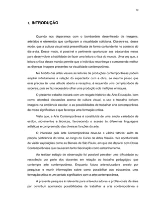 10




1.   INTRODUÇÃO


      Quando nos deparamos com o bombardeio desenfreado de imagens,
artefatos e elementos que configuram a visualidade cotidiana. Observa-se, desse
modo, que a cultura visual está presentificada de forma contundente no contexto do
dia-a-dia. Desse modo, é possível e pertinente oportunizar aos educandos meios
para desenvolver a habilidade de fazer uma leitura crítica do mundo. Uma vez que, a
leitura crítica desse mundo permite que o indivíduo reconheça e compreenda melhor
as diversas imagens presentes na visualidade contemporânea.

      No âmbito das artes visuais as leituras de produções contemporâneas podem
ampliar infinitamente a relação do espectador com a obra, ao mesmo passo que
este precisa ter uma atitude aberta e receptiva, é requerida uma complexidade de
saberes, pois se faz necessário olhar uma produção sob múltiplos enfoques.

      O presente trabalho iniciará com um resgate histórico da Arte-Educação, bem
como, abordará discussões acerca de cultura visual, o uso e trabalho de/com
imagens na ambiência escolar, e as possibilidades de trabalhar arte contemporânea
de modo significativo e que favoreça uma formação critica.

      Visto que, a Arte Contemporânea é constituída de uma ampla variedade de
estilos, movimentos e técnicas, favorecendo o acesso às diferentes linguagens
artísticas e compreensão das diversas funções da arte.

      O interesse pela Arte Contemporânea deve-se a vários fatores: além da
própria pertinência do tema, ao longo do Curso de Artes Visuais, tive oportunidade
de visitar exposições como as Bienais de São Paulo, em que me deparei com Obras
Contemporâneas que causaram tanto fascinação como estranhamento.

      Ao realizar estágio de observação foi possível perceber uma dificuldade ou
resistência por parte dos docentes em relação ao trabalho pedagógico que
contemple arte contemporânea. Enquanto futura arte-educadora anseio por
pesquisar e reunir informações sobre como possibilitar aos educandos uma
formação crítica e um contato significativo com a arte contemporânea.

      A presente pesquisa é relevante para arte-educadores e profissionais da área
por contribuir apontando possibilidades de trabalhar a arte contemporânea e
 