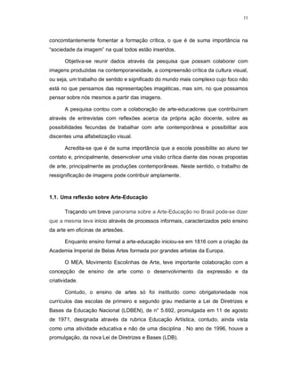 11




concomitantemente fomentar a formação crítica, o que é de suma importância na
“sociedade da imagem” na qual todos estão inseridos.

       Objetiva-se reunir dados através da pesquisa que possam colaborar com
imagens produzidas na contemporaneidade, a compreensão crítica da cultura visual,
ou seja, um trabalho de sentido e significado do mundo mais complexo cujo foco não
está no que pensamos das representações imagéticas, mas sim, no que possamos
pensar sobre nós mesmos a partir das imagens.

       A pesquisa contou com a colaboração de arte-educadores que contribuíram
através de entrevistas com reflexões acerca da própria ação docente, sobre as
possibilidades fecundas de trabalhar com arte contemporânea e possibilitar aos
discentes uma alfabetização visual.

       Acredita-se que é de suma importância que a escola possibilite ao aluno ter
contato e, principalmente, desenvolver uma visão crítica diante das novas propostas
de arte, principalmente as produções contemporâneas. Neste sentido, o trabalho de
ressignificação de imagens pode contribuir amplamente.



1.1. Uma reflexão sobre Arte-Educação

       Traçando um breve panorama sobre a Arte-Educação no Brasil pode-se dizer
que a mesma teve início através de processos informais, caracterizados pelo ensino
da arte em oficinas de artesões.

       Enquanto ensino formal a arte-educação iniciou-se em 1816 com a criação da
Academia Imperial de Belas Artes formada por grandes artistas da Europa.

       O MEA, Movimento Escolinhas de Arte, teve importante colaboração com a
concepção de ensino de arte como o desenvolvimento da expressão e da
criatividade.

       Contudo, o ensino de artes só foi instituído como obrigatoriedade nos
currículos das escolas de primeiro e segundo grau mediante a Lei de Diretrizes e
Bases da Educação Nacional (LDBEN), de n° 5.692, promulgada em 11 de agosto
de 1971, designada através da rubrica Educação Artística, contudo, ainda vista
como uma atividade educativa e não de uma disciplina . No ano de 1996, houve a
promulgação, da nova Lei de Diretrizes e Bases (LDB).
 
