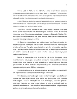 12




      Com a LDB de 1996, lei no. 9.394/96, a Arte é considerada disciplina
obrigatória na educação básica conforme o seu artigo 26, parágrafo 2° que diz que o
ensino de arte constituiria componente curricular obrigatório, nos diversos níveis da
educação básica, visando o desenvolvimento cultural dos alunos.

      A Arte-Educação, assim como a própria sociedade, com o passar dos anos foi
sofrendo alterações, transformações e as mudanças ocorridas implicaram não só na
sua terminologia, mas também na sua função.

      Visto que, a trajetória histórica da arte e o seu ensino é bastante longa, será
tecido apenas considerações das transformações ocorridas, acerca de aspectos
relevantes, como: A terminologia adotada que variou entre: Educação Artística, Arte-
Educação, Educação através da Arte, Artes Plásticas, Artes Visuais, Ensino de Arte
ou ainda, Ensino-Aprendizagem em Arte.

      Os Caminhos metodológicos que predominaram e/ou foram acrescidos em
função dos novos paradigmas da educação; elementos/conteúdos da linguagem
artística: a Proposta Triangular cujos eixos são: o apreciar, contextualizar e praticar
arte, a educação multicultural como processo pelo qual se desenvolve competências
em múltiplos sistemas de perceber, avaliar, acreditar e fazer, bem como a proposta
da Educação Sensível.

      Quanto à materialidade com a introdução das novas tecnologias, estas
reconfiguraram a arte, surge à convivência com outros meios eletrônicos além do
convencional: lápis, canetas e tinta, alcançando o mouse gerando diferentes
possibilidades de leitura, releituras, criações/construções e desconstruções através
de vídeos, softwares, sites, CD-Rom entre outros.

      Em relação à formação do docente destaca-se: a graduação, um investimento
em especializações, qualificações e uma formação continuada.

      Percebe-se que a arte-educação passou por transformações que não ficaram
restritas as suas nomenclaturas, pois alterou sua terminologia e os caminhos
metodológicos, houve a introdução das novas tecnologias, em outras palavras,
ocorreram mudanças em toda a sua estrutura e como a sociedade está em
constante transformação à arte-educação também se encontra em um permanente
período de construção, concomitante a humanidade.
 