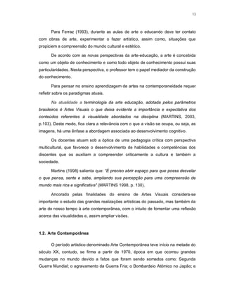 13




      Para Ferraz (1993), durante as aulas de arte o educando deve ter contato
com obras de arte, experimentar o fazer artístico, assim como, situações que
propiciem a compreensão do mundo cultural e estético.

      De acordo com as novas perspectivas da arte-educação, a arte é concebida
como um objeto de conhecimento e como todo objeto de conhecimento possui suas
particularidades. Nesta perspectiva, o professor tem o papel mediador da construção
do conhecimento.

      Para pensar no ensino aprendizagem de artes na contemporaneidade requer
refletir sobre os paradigmas atuais.

      Na atualidade a terminologia da arte educação, adotada pelos parâmetros
brasileiros é Artes Visuais o que deixa evidente a importância e expectativa dos
conteúdos referentes à visualidade abordados na disciplina (MARTINS, 2003,
p.103). Deste modo, fica clara a relevância com o que a visão se ocupa, ou seja, as
imagens, há uma ênfase a abordagem associada ao desenvolvimento cognitivo.

      Os docentes atuam sob a óptica de uma pedagogia crítica com perspectiva
multicultural, que favorece o desenvolvimento de habilidades e competências dos
discentes que os auxiliam a compreender criticamente a cultura e também a
sociedade.

      Martins (1998) salienta que: “É preciso abrir espaço para que possa desvelar
o que pensa, sente e sabe, ampliando sua percepção para uma compreensão de
mundo mais rica e significativa” (MARTINS 1998, p. 130).

      Ancorado pelas finalidades do ensino de Artes Visuais considera-se
importante o estudo das grandes realizações artísticas do passado, mas também da
arte do nosso tempo à arte contemporânea, com o intuito de fomentar uma reflexão
acerca das visualidades e, assim ampliar visões.



1.2. Arte Contemporânea

      O período artístico denominado Arte Contemporânea teve início na metade do
século XX, contudo, se firma a partir de 1970, época em que ocorreu grandes
mudanças no mundo devido a fatos que foram sendo somados como: Segunda
Guerra Mundial; o agravamento da Guerra Fria; o Bombardeio Atômico no Japão; e
 