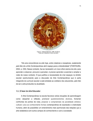 15




                           Figura 2 - Medusa Marinara, 1998. Vik Muniz
                              Feita com macarrão e molho vermelho




      “Há uma concorrência na arte hoje, entre criadores e receptores, exatamente
pelo fato de a Arte Contemporânea abrir espaço para a interatividade” (FONTOURA,
2002, p. 236). Nesse contexto, faz-se necessário um novo olhar acerca da arte, para
aprender a observar, procurar e perceber, é preciso aprender a exercitar e ampliar a
visão de nosso contexto. O que justifica a necessidade de criar espaços no âmbito
escolar oportunizando para a discussão da Arte Contemporânea que é parte
integrante do currículo escolar e está atrelada ao cotidiano dos educandos, pelo fato
de ser a arte produzida na atualidade.



1.3. O fazer do Arte Educador

      A Arte Contemporânea na escola favorece várias situações de aprendizagem
como: despertar a reflexão, promover questionamentos diversos, fomentar
confrontos de pontos de vista, propiciar a compreensão da pluralidade artístico-
cultural. Leva ao conhecimento formas contemporânea de expressão e criatividade
humana, além de possibilitar um entendimento mais aprimorado das relações que a
arte estabelece com outros campos do conhecimento e com a sociedade.
 