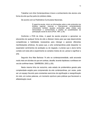 16




        Trabalhar com Arte Contemporânea é levar a conhecimento dos alunos uma
forma de arte que faz parte do cotidiano deles.

        De acordo com os Parâmetros Curriculares Nacionais,

                        É papel da escola, incluir as informações sobre a arte produzida nos
                        âmbitos regional, nacional e internacional, compreendendo
                        criticamente também aquelas produzidas pelas mídias para
                        democratizar o conhecimento e ampliar as possibilidades de
                        participação social do aluno (PCN, 1997, p.35).

        Conforme o PCN de Artes, é papel da escola propiciar e aproximar os
educandos de qualquer forma de arte e oferecer meios para que seja desenvolvida
competências e habilidades necessárias para interagir e apreciar diferentes
manifestações artísticas. Ao passo que, a arte contemporânea pode despertar no
espectador sentimentos de aceitação ou de negação, é preciso que o aluno tenha
contato com esta arte e experimente os variados modos de ver, pensar e significar a
arte.

        Segundo Ana Mae Barbosa “A arte na contemporaneidade, está ancorada
muito mais em dúvidas do que em certeza, desafia, levanta hipóteses e antíteses em
vez de confirmar teses.” (BARBOSA, 2003, p.36).

        Nesta mesma linha de raciocínio, este estado de problemática gerado pela
complexidade exigida para compreensão da arte contemporânea, por vezes, pode
ser um espaço fecundo para constantes exercícios de significação e ressignificação
do visto, em outras palavras, um momento oportuno para práticas que favorecem a
alfabetização visual.
 