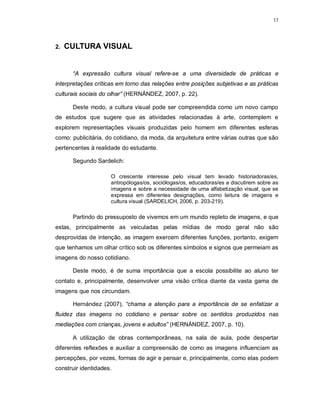 17




2.   CULTURA VISUAL


      “A expressão cultura visual refere-se a uma diversidade de práticas e
interpretações críticas em torno das relações entre posições subjetivas e as práticas
culturais sociais do olhar” (HERNÁNDEZ, 2007, p. 22).

      Deste modo, a cultura visual pode ser compreendida como um novo campo
de estudos que sugere que as atividades relacionadas à arte, contemplem e
explorem representações visuais produzidas pelo homem em diferentes esferas
como: publicitária, do cotidiano, da moda, da arquitetura entre várias outras que são
pertencentes à realidade do estudante.

      Segundo Sardelich:

                     O crescente interesse pelo visual tem levado historiadoras/es,
                     antropólogas/os, sociólogas/os, educadoras/es a discutirem sobre as
                     imagens e sobre a necessidade de uma alfabetização visual, que se
                     expressa em diferentes designações, como leitura de imagens e
                     cultura visual (SARDELICH, 2006, p. 203-219).

      Partindo do pressuposto de vivemos em um mundo repleto de imagens, e que
estas, principalmente as veiculadas pelas mídias de modo geral não são
desprovidas de intenção, as imagem exercem diferentes funções, portanto, exigem
que tenhamos um olhar crítico sob os diferentes símbolos e signos que permeiam as
imagens do nosso cotidiano.

      Deste modo, é de suma importância que a escola possibilite ao aluno ter
contato e, principalmente, desenvolver uma visão crítica diante da vasta gama de
imagens que nos circundam.

      Hernández (2007), “chama a atenção para a importância de se enfatizar a
fluidez das imagens no cotidiano e pensar sobre os sentidos produzidos nas
mediações com crianças, jovens e adultos” (HERNÁNDEZ, 2007, p. 10).

      A utilização de obras contemporâneas, na sala de aula, pode despertar
diferentes reflexões e auxiliar a compreensão de como as imagens influenciam as
percepções, por vezes, formas de agir e pensar e, principalmente, como elas podem
construir identidades.
 