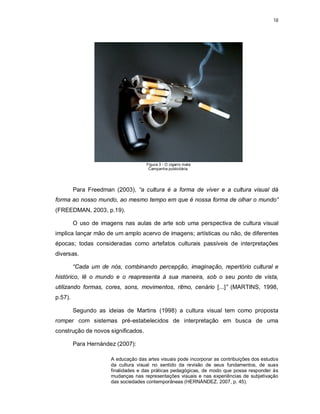 18




                                     Figura 3 - O cigarro mata
                                      Campanha publicitária.




         Para Freedman (2003), “a cultura é a forma de viver e a cultura visual dá
forma ao nosso mundo, ao mesmo tempo em que é nossa forma de olhar o mundo”
(FREEDMAN, 2003, p.19).

         O uso de imagens nas aulas de arte sob uma perspectiva de cultura visual
implica lançar mão de um amplo acervo de imagens; artísticas ou não, de diferentes
épocas; todas consideradas como artefatos culturais passíveis de interpretações
diversas.

         “Cada um de nós, combinando percepção, imaginação, repertório cultural e
histórico, lê o mundo e o reapresenta à sua maneira, sob o seu ponto de vista,
utilizando formas, cores, sons, movimentos, ritmo, cenário [...]” (MARTINS, 1998,
p.57).

         Segundo as ideias de Martins (1998) a cultura visual tem como proposta
romper com sistemas pré-estabelecidos de interpretação em busca de uma
construção de novos significados.

         Para Hernández (2007):

                      A educação das artes visuais pode incorporar as contribuições dos estudos
                      da cultura visual no sentido da revisão de seus fundamentos, de suas
                      finalidades e das práticas pedagógicas, de modo que possa responder às
                      mudanças nas representações visuais e nas experiências de subjetivação
                      das sociedades contemporâneas (HERNÁNDEZ, 2007, p. 45).
 