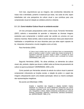 19




      Com isso, argumenta-se que as imagens, são constituintes relevantes de
nossa vida e identidade, portanto é essencial que estas, nas aulas de arte, sejam
trabalhadas sob uma perspectiva de cultura visual e que contribua para uma
compreensão visual em relação ao cotidiano próximo e distante.



2.1. 2.1. Como trabalhar Cultura Visual no ambiente escolar

      Um dos principais pesquisadores sobre cultura visual, Fernando Hernández
(2007), salienta a necessidade de aprender a interpretar as diversas imagens
existentes para compreender e também poder dar sentido ao universo em que
estamos inseridos. Neste sentido, cabe à escola oportunizar meios para desenvolver
habilidades e competências em seus discentes para que estes sejam capazes de
ler, interpretar criticamente o mundo imagético como um todo.

      Para Hernández (2000):

                    A Cultura visual contribui para que os indivíduos fixem as representações
                    sobre si mesmos e sobre o mundo e sobre seus modos de pensar-se. A
                    importância primordial da cultura visual é mediar o processo de como
                    olhamos e como nos olhamos,e contribuir para a produção de mundos
                    (HERNANDÉZ, 2000, p.52).


      Segundo Hernández (2000), “As obras artísticas, os elementos da cultura
visual, são, portanto, objetos que levam a refletir sobre as formas de pensamento da
cultura na qual se produzem” (HERNÁNDEZ, 2000, p.53)

      Como pautado por Hernandez através do estudo da cultura visual é passível
compreender criticamente as funções sociais, a relação de poder e o papel das
imagens ultrapassando assim uma simples apreciação, leitura ou mesmo aceitação
das representações imagéticas.

      De acordo com Difenthaler (1999):

                    Ampliar o repertório das imagens e objetos também implica
                    abastecer as crianças de outros elementos produzidos em outros
                    contextos e épocas, como, por exemplo, as imagens da história da
                    arte, fotografias e vídeos, objetos artesanais produzidos por culturas
                    diversas, brinquedos, adereços, vestimentas, utensílios domésticos,
                    etc. (DIFENTHALER, 1999, p.14).
 