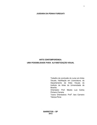 ii




        JUSSARA DA PENHA FUREGATI




           ARTE CONTEMPORÂNEA:
UMA POSSIBILIDADE PARA ALFABETIZAÇÃO VISUAL




                     Trabalho de conclusão do curso em Artes
                     Visuais, habilitação em Licenciatura, do
                     Departamento de Artes Visuais do
                     Instituto de Artes da Universidade de
                     Brasília.
                     Orientador: Prof. Mestre Luiz Carlos
                     Pinheiro Ferreira
                     Tutora Orientadora: Profa. Iara Carneiro
                     Tabosa Pena




              BARRETOS – SP
                   2012
 