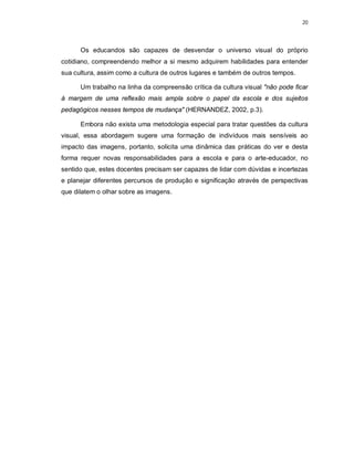 20




      Os educandos são capazes de desvendar o universo visual do próprio
cotidiano, compreendendo melhor a si mesmo adquirem habilidades para entender
sua cultura, assim como a cultura de outros lugares e também de outros tempos.

      Um trabalho na linha da compreensão crítica da cultura visual "não pode ficar
à margem de uma reflexão mais ampla sobre o papel da escola e dos sujeitos
pedagógicos nesses tempos de mudança" (HERNANDEZ, 2002, p.3).

      Embora não exista uma metodologia especial para tratar questões da cultura
visual, essa abordagem sugere uma formação de indivíduos mais sensíveis ao
impacto das imagens, portanto, solicita uma dinâmica das práticas do ver e desta
forma requer novas responsabilidades para a escola e para o arte-educador, no
sentido que, estes docentes precisam ser capazes de lidar com dúvidas e incertezas
e planejar diferentes percursos de produção e significação através de perspectivas
que dilatem o olhar sobre as imagens.
 