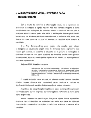 21




3.   ALFABETIZAÇÃO VISUAL: ESPAÇOS PARA
     RESSIGNIFICAR


       Com o intuito de promover a alfabetização visual, ou a capacidade de
decodificar os símbolos e signos incutidos nas mais variadas imagens, o aluno
possivelmente terá condições de conhecer melhor a sociedade em que vive e
interpretar a cultura de sua época e de outras. A escola pode e deve ajudar o aluno
no processo de alfabetização visual garantindo que o ensino de arte tenha uma
perspectiva mais profunda no que diz respeito às relações entre imagem e
identidade.

       E a Arte Contemporânea pode mediar esta relação, pois                         artistas
contemporâneos usualmente lançam mão de diferentes meios expressivos que
variam, por exemplo, do desenho à fotografia ou da pintura às instalações, e
costumam discutir em suas obras questões de diferentes ordens: como política,
existencialismo, social ou então apenas expressar sua poética. As abordagens são
híbridas e diversificadas.

       Barbosa (2003) deixa bem claro que:

                      Por meio da arte é possível desenvolver a percepção e a imaginação,
                      aprender a realidade do meio ambiente, desenvolver a capacidade crítica,
                      permitindo ao individuo analisar a realidade percebida e desenvolver a
                      criatividade de maneira a mudar a realidade que foi analisada (BARBOSA,
                      2003, p.18).


       O próprio contexto visual em que as pessoas estão inseridas (escolas,
cidades, lugares diversos que frequentam) geram sentidos e práticas de
significação. Deste modo a prática de interpretação de objetos e imagens

       As práticas de ressignificação imagética de obras contemporânea precisam
ser tratadas como espaço propício a experimentação de professores e alunos como
atores do processo.

       Nesses processos de aprendizagem, imagens e objetos de arte representam
estímulos para a realização de propostas que levem em conta as diferentes
interpretações contextuais e ideológicas, constitui uma ação que vá além de retirar
fronteiras.
 