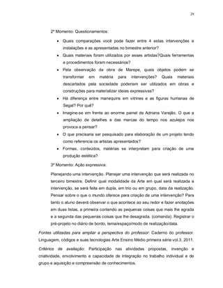 29




      2º Momento: Questionamentos:

          Quais comparações você pode fazer entre 4 estas intervenções e
             instalações e as apresentadas no bimestre anterior?
          Quais materiais foram utilizados por esses artistas?Quais ferramentas
             e procedimentos foram necessários?
          Pela observação da obra de Marepe, quais objetos podem se
             transformar   em     matéria   para   intervenções?   Quais   materiais
             descartados pela sociedade poderiam ser utilizados em obras e
             construções para materializar ideias expressivas?
          Há diferença entre manequins em vitrines e as figuras humanas de
             Segal? Por quê?
          Imagine-se em frente ao enorme painel de Adriana Varejão. O que a
             ampliação de detalhes e das marcas do tempo nos azulejos nos
             provoca a pensar?
          O que precisaria ser pesquisado para elaboração de um projeto tendo
             como referencia os artistas apresentados?
          Formas, conteúdos, matérias se interpretam para criação de uma
             produção estética?

      3º Momento: Ação expressiva:

      Planejando uma intervenção. Planejar uma intervenção que será realizada no
      terceiro bimestre. Definir qual modalidade da Arte em qual será realizada a
      intervenção, se será feita em dupla, em trio ou em grupo, data da realização.
      Pensar sobre o que o mundo oferece para criação de uma intervenção? Para
      tanto o aluno deverá observar o que acontece ao seu redor e fazer anotações
      em duas listas, a primeira contendo as pequenas coisas que mais lhe agrada
      e a segunda das pequenas coisas que lhe desagrada. (comanda). Registrar o
      pré-projeto no diário de bordo, tema/espaço/modo de realização/data.

Fontes utilizadas para ampliar a perspectiva do professor: Caderno do professor.
Linguagem, códigos e suas tecnologias Arte Ensino Médio primeira série vol.3, 2011.

Critérios de avaliação: Participação nas atividades propostas, invenção e
criatividade, envolvimento e capacidade de integração no trabalho individual e de
grupo e aquisição e compreensão de conhecimentos.
 