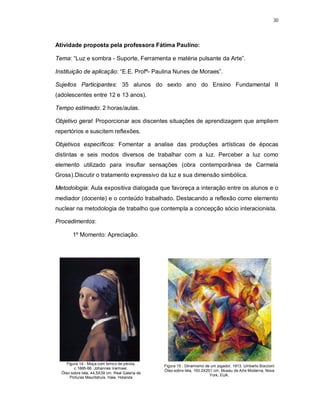 30




Atividade proposta pela professora Fátima Paulino:

Tema: “Luz e sombra - Suporte, Ferramenta e matéria pulsante da Arte”.

Instituição de aplicação: “E.E. Profª- Paulina Nunes de Moraes”.

Sujeitos Participantes: 35 alunos do sexto ano do Ensino Fundamental II
(adolescentes entre 12 e 13 anos).

Tempo estimado: 2 horas/aulas.

Objetivo geral: Proporcionar aos discentes situações de aprendizagem que ampliem
repertórios e suscitem reflexões.

Objetivos específicos: Fomentar a analise das produções artísticas de épocas
distintas e seis modos diversos de trabalhar com a luz. Perceber a luz como
elemento utilizado para insuflar sensações (obra contemporânea de Carmela
Gross).Discutir o tratamento expressivo da luz e sua dimensão simbólica.

Metodologia: Aula expositiva dialogada que favoreça a interação entre os alunos e o
mediador (docente) e o conteúdo trabalhado. Destacando a reflexão como elemento
nuclear na metodologia de trabalho que contempla a concepção sócio interacionista.

Procedimentos:

        1º Momento: Apreciação.




     Figura 14 - Moça com brinco de pérola,
                                                 Figura 15 - Dinamismo de um jogador, 1913. Umberto Boccioni
         c.1665-66. Johannes Vermeer.
                                                 Óleo sobre tela, 193.2X201 cm, Museu de Arte Moderna, Nova
  Óleo sobre tela, 44,5X39 cm. Real Galeria de
                                                                          York, EUA.
       Pinturas Mauritshuis, Haia, Holanda
 