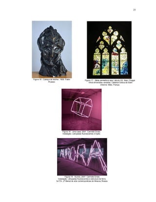31




Figura 16 - Cabeça de Mulher, 1909. Pablo
                                                         Figura 17 - Série vermelha e azul, século XX. Marc Chagal.
                 Picasso                                     Vitral dimensões variadas. Catedral Gótica de Saint
                                                                            Etienne. Metz, França.




                                Figura 18 - Uma casa, 2007. Carmela Gross.
                                Instalação. Lâmpadas fluorescentes e tripés.




                                   Figura 19 - Aurora, 2007. Carm ela Gross
                           Instalação. Lâmpadas fluorescentes e estrutura de ferro,
                         3x17m, 2ª Bienal de arte contemporânea de Moscou Rússia.
 