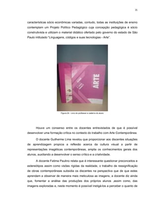 35




características sócio econômicas variadas, contudo, todas as instituições de ensino
contemplam um Projeto Político Pedagógico cuja concepção pedagógica é sócio
construtivista e utilizam o material didático ofertado pelo governo do estado de São
Paulo intitulado “Linguagens, códigos e suas tecnologias - Arte”.




                          Figura 24 - Livro do professor e caderno do aluno




      Houve um consenso entre os docentes entrevistados de que é possível
desenvolver uma formação crítica no contexto do trabalho com Arte Contemporânea.

      O docente Guilherme Lima revelou que proporcionar aos discentes situações
de aprendizagem propicia a reflexão acerca da cultura visual a partir de
representações imagéticas contemporâneas, amplia os conhecimentos gerais dos
alunos, auxiliando a desenvolver o senso crítico e a criatividade.

      A docente Fatima Paulino relata que é interessante questionar preconceitos e
estereótipos assim como visões rígidas da realidade, o trabalho de ressignificação
de obras contemporâneas subsidia os discentes na perspectiva que de que estes
aprendam a observar de maneira mais meticulosa as imagens, a docente diz ainda
que, fomentar a análise das produções dos próprios alunos ,assim como, das
imagens exploradas e, neste momento é possível instigá-los a perceber o quanto de
 