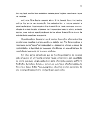 36




informações é possível obter através da observação de imagens e seu imenso leque
de variações.

      A docente Silvia Queiroz destacou a importância de partir dos conhecimentos
prévios dos alunos para construção dos conhecimentos, e costuma priorizar a
experimentação da compreensão critica da experiência visual, como por exemplo,
através de projeto de ação expressiva com intervenção urbana no próprio ambiente
escolar, o que estimula a participação dos alunos, a troca de experiência através da
articulação de conceitos e argumentos.

      Os colaboradores destacaram que é possível desenvolver a formação critica
em diferentes situações de ensino, porém, no trabalho com Arte Contemporânea o
retorno dos alunos “parece” ser mais produtivo, e destacam o estimulo ao estudo da
multiplicidade e a diversidade de linguagens e tendências, em seus vários tipos de
manifestação, justamente, por promover a reflexão.

      Em linhas gerais, constatou-se que, os docentes participantes da pesquisa
estão envolvidos em um trabalho com artes visuais comprometidos com a qualidade
de ensino, suas aulas são planejadas tendo como referencial pedagógico os PCN´S
Parâmetros Curriculares de Artes, e também, os cadernos de artes formulados pelo
Governo do Estado de São Paulo, suas práticas educativas remetem a um ensino de
arte contemporânea significativo e instigante para os discentes.
 