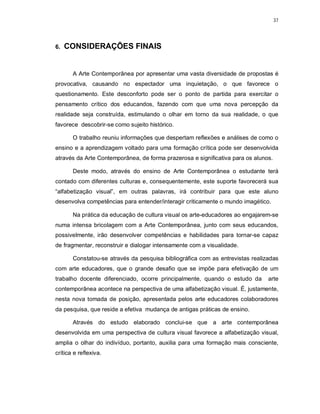 37




6.   CONSIDERAÇÕES FINAIS


       A Arte Contemporânea por apresentar uma vasta diversidade de propostas é
provocativa, causando no espectador uma inquietação, o que favorece o
questionamento. Este desconforto pode ser o ponto de partida para exercitar o
pensamento crítico dos educandos, fazendo com que uma nova percepção da
realidade seja construída, estimulando o olhar em torno da sua realidade, o que
favorece descobrir-se como sujeito histórico.

       O trabalho reuniu informações que despertam reflexões e análises de como o
ensino e a aprendizagem voltado para uma formação crítica pode ser desenvolvida
através da Arte Contemporânea, de forma prazerosa e significativa para os alunos.

       Deste modo, através do ensino de Arte Contemporânea o estudante terá
contado com diferentes culturas e, consequentemente, este suporte favorecerá sua
“alfabetização visual”, em outras palavras, irá contribuir para que este aluno
desenvolva competências para entender/interagir criticamente o mundo imagético.

       Na prática da educação de cultura visual os arte-educadores ao engajarem-se
numa intensa bricolagem com a Arte Contemporânea, junto com seus educandos,
possivelmente, irão desenvolver competências e habilidades para tornar-se capaz
de fragmentar, reconstruir e dialogar intensamente com a visualidade.

       Constatou-se através da pesquisa bibliográfica com as entrevistas realizadas
com arte educadores, que o grande desafio que se impõe para efetivação de um
trabalho docente diferenciado, ocorre principalmente, quando o estudo da       arte
contemporânea acontece na perspectiva de uma alfabetização visual. É, justamente,
nesta nova tomada de posição, apresentada pelos arte educadores colaboradores
da pesquisa, que reside a efetiva mudança de antigas práticas de ensino.

       Através do estudo elaborado conclui-se que a arte contemporânea
desenvolvida em uma perspectiva de cultura visual favorece a alfabetização visual,
amplia o olhar do indivíduo, portanto, auxilia para uma formação mais consciente,
crítica e reflexiva.
 