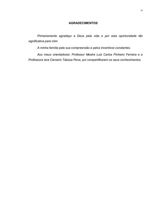 iv




                            AGRADECIMENTOS



      Primeiramente agradeço a Deus pela vida e por esta oportunidade tão
significativa para mim.

      A minha família pela sua compreensão e pelos incentivos constantes.

      Aos meus orientadores: Professor Mestre Luiz Carlos Pinheiro Ferreira e a
Professora Iara Carneiro Tabosa Pena, por compartilharem os seus conhecimentos.
 