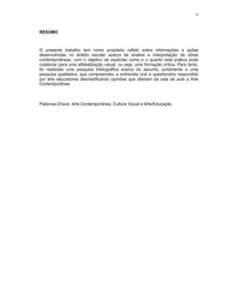 vi




RESUMO



O presente trabalho tem como propósito refletir sobre informações e ações
desenvolvidas no âmbito escolar acerca da analise e interpretação de obras
contemporâneas, com o objetivo de explicitar como e o quanto esta prática pode
colaborar para uma alfabetização visual, ou seja, uma formação crítica. Para tanto,
foi realizada uma pesquisa bibliográfica acerca do assunto, juntamente a uma
pesquisa qualitativa, que compreendeu a entrevista oral e questionário respondido
por arte educadores desmistificando opiniões que afastam da sala de aula a Arte
Contemporânea.



Palavras-Chave: Arte Contemporânea, Cultura Visual e Arte/Educação.
 