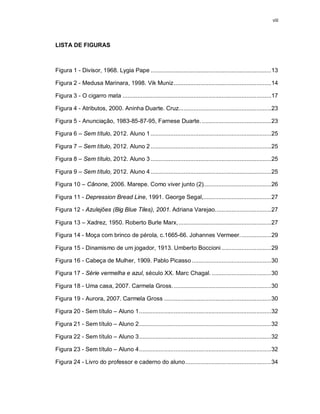 viii




LISTA DE FIGURAS



Figura 1 - Divisor, 1968. Lygia Pape ......................................................................... 13

Figura 2 - Medusa Marinara, 1998. Vik Muniz ...........................................................14

Figura 3 - O cigarro mata ..........................................................................................17

Figura 4 - Atributos, 2000. Aninha Duarte. Cruz. .......................................................23

Figura 5 - Anunciação, 1983-85-87-95, Farnese Duarte. .......................................... 23

Figura 6 – Sem título, 2012. Aluno 1 ......................................................................... 25

Figura 7 – Sem título, 2012. Aluno 2 ......................................................................... 25

Figura 8 – Sem título, 2012. Aluno 3 ......................................................................... 25

Figura 9 – Sem título, 2012. Aluno 4 ......................................................................... 25

Figura 10 – Cânone, 2006. Marepe. Como viver junto (2)......................................... 26

Figura 11 - Depression Bread Line, 1991. George Segal,......................................... 27

Figura 12 - Azulejões (Big Blue Tiles), 2001. Adriana Varejao. ................................. 27

Figura 13 – Xadrez, 1950. Roberto Burle Marx, ........................................................27

Figura 14 - Moça com brinco de pérola, c.1665-66. Johannes Vermeer. .................. 29

Figura 15 - Dinamismo de um jogador, 1913. Umberto Boccioni ..............................29

Figura 16 - Cabeça de Mulher, 1909. Pablo Picasso ................................................ 30

Figura 17 - Série vermelha e azul, século XX. Marc Chagal. .................................... 30

Figura 18 - Uma casa, 2007. Carmela Gross. ...........................................................30

Figura 19 - Aurora, 2007. Carmela Gross ................................................................. 30

Figura 20 - Sem título – Aluno 1 ................................................................................ 32

Figura 21 - Sem título – Aluno 2 ................................................................................ 32

Figura 22 - Sem título – Aluno 3 ................................................................................ 32

Figura 23 - Sem título – Aluno 4 ................................................................................ 32

Figura 24 - Livro do professor e caderno do aluno ....................................................34
 
