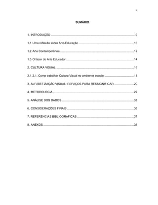 ix




                                                      SUMÁRIO



1. INTRODUÇÃO ........................................................................................................ 9

1.1. Uma reflexão sobre Arte-Educação .................................................................... 10

1.2. Arte Contemporânea ...........................................................................................12

1.3. O fazer do Arte Educador ...................................................................................14

2. CULTURA VISUAL ...............................................................................................16

2.1. 2.1. Como trabalhar Cultura Visual no ambiente escolar .................................... 18

3. ALFABETIZAÇÃO VISUAL: ESPAÇOS PARA RESSIGNIFICAR ........................20

4. METODOLOGIA ................................................................................................... 22

5. ANÁLISE DOS DADOS.........................................................................................33

6. CONSIDERAÇÕES FINAIS .................................................................................. 36

7. REFERÊNCIAS BIBLIOGRÁFICAS ...................................................................... 37

8. ANEXOS ............................................................................................................... 38
 