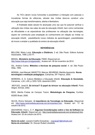 11
As TIC’s abrem novos horizontes e possibilitam a interação com pessoas e
inovadoras formas de utiliza-las, através das mídias deve-se construir uma
educação que seja transformadora, aberta e libertadora.
A finalidade deste estudo foi alcançada uma vez que foi possível verificar a
utilização das mídias nas salas de aula de educação infantil, bem como conhecidas
as dificuldades e as expectativas dos professores na utilização das tecnologias,
espero ter contribuído para ampliação do conhecimento em relação as mídias na
educação infantil, possibilitando novos métodos de aprendizagem, possibilidades
de inovar e ampliar a qualidade do ensino de educação infantil.
REFERÊNCIAS
BELLONI, Maria Luiza. Educação a Distância. 2 ed. São Paulo: Editora Autores
Associados, 1999. p.53-77.
BRASIL, Ministério da Educação, FNDE. Disponível em
http://www.fnde.gov.br/sigarpweb/. Acesso em: 09 de novembro de 2012.
GIL, Antônio Carlos. Métodos e técnicas de pesquisa social. 4. ed. São Paulo:
Atlas, 1995.
MORAN, José Manoel; MASETTO, Marcos; BEHRENS, Marilda Aparecida. Novas
tecnologias e mediação pedagógica. Campinas, SP: Papirus, 2000.
MOREIRA, A. S. Cultura Midiática e Educação Infantil. Educação & Sociedade,
Campinas, v.24, n.85, p.1203-1235, dezembro 2003.
MOYLES, Janet R. Só brincar? O papel do brincar na educação infantil. Porto
Alegre: Artmed, 2002.
REIS, Marília Freitas de Campos Tozoni, Metodologia de Pesquisa, Curitiba:
IESDE Brasil, 2006.
SILVIA, Divina Salvador. A importância da Tecnologia na Educação. Disponível
em http://www.centrorefeducacional.com.br/importecn.htm. Acesso em: 17 de
outubro de 2012.
ZACHARIAS, Vera L. C. F. Algumas Considerações sobre o Uso de Software na
Educação Infantil. Disponível em: http://centrorefeducacional.com.br/eduinsof.htm.
Acesso em: 22 de outubro de 2012.
Nome do autor: Jussara Coelho Gonçalves – manacg21@hotmail.com
Nome do orientador: Dr. Giovani Rubert Librelotto.
 