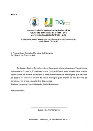 12
Anexo 1
A Presidente do Conselho Municipal de Educação.
Sr.ª Beatriz da Costa Lunkes.
Eu Jussara Coelho Gonçalves, aluna do curso de pós-graduação em Tecnologia da
Informação e Comunicação da Universidade Federal de Santa Maria através desta solicitar
alguns dados estatísticos em relação à parte de equipamentos tecnológicos que possuem
as escolas de educação infantil do nosso município, para anexar ao meu trabalho de
conclusão. Em anexo o questionário da pesquisa.
Certa de contar com sua colaboração desde já agradeço.
Atenciosamente.
__________________________________
Jussara Coelho Gonçalves
Santana do Livramento, 10 de setembro de 2012
 