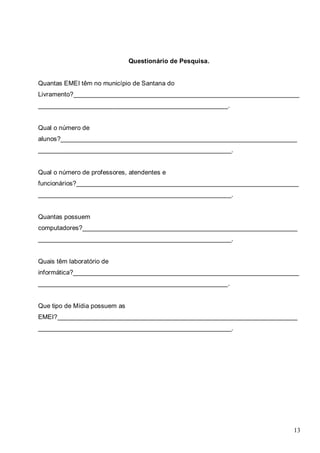 13
Questionário de Pesquisa.
Quantas EMEI têm no município de Santana do
Livramento?_______________________________________________________________
_____________________________________________________.
Qual o número de
alunos?__________________________________________________________________
______________________________________________________.
Qual o número de professores, atendentes e
funcionários?______________________________________________________________
______________________________________________________.
Quantas possuem
computadores?____________________________________________________________
______________________________________________________.
Quais têm laboratório de
informática?_______________________________________________________________
_____________________________________________________.
Que tipo de Mídia possuem as
EMEI?___________________________________________________________________
______________________________________________________.
 