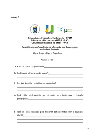 14
Anexo 2
Aluna: Jussara Coelho Gonçalves
Questionário.
1- A escola possui computadores?____________________________________
2- Qual tipo de mídias a escola possui?_________________________________
______________________________________________________________
3- Que tipo de mídia você utiliza em suas aulas?_________________________
______________________________________________________________
______________________________________________________________
4- Qual mídia você acredita ser de maior importância para o trabalho
pedagógico?____________________________________________________
______________________________________________________________
______________________________________________________________
5- Você se acha preparado para trabalhar com as mídias com a educação
infantil?________________________________________________________
______________________________________________________________
______________________________________________________________
 