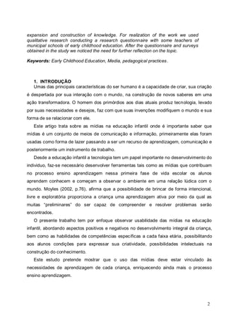 2
expansion and construction of knowledge. For realization of the work we used
qualitative research conducting a research questionnaire with some teachers of
municipal schools of early childhood education. After the questionnaire and surveys
obtained in the study we noticed the need for further reflection on the topic.
Keywords: Early Childhood Education, Media, pedagogical practices.
1. INTRODUÇÃO
Umas das principais características do ser humano é a capacidade de criar, sua criação
é despertada por sua interação com o mundo, na construção de novos saberes em uma
ação transformadora. O homem dos primórdios aos dias atuais produz tecnologia, levado
por suas necessidades e desejos, faz com que suas invenções modifiquem o mundo e sua
forma de se relacionar com ele.
Este artigo trata sobre as mídias na educação infantil onde é importante saber que
mídias é um conjunto de meios de comunicação e informação, primeiramente elas foram
usadas como forma de lazer passando a ser um recurso de aprendizagem, comunicação e
posteriormente um instrumento de trabalho.
Desde a educação infantil a tecnologia tem um papel importante no desenvolvimento do
individuo, faz-se necessário desenvolver ferramentas tais como as mídias que contribuam
no processo ensino aprendizagem nessa primeira fase de vida escolar os alunos
aprendem conhecem e começam a observar o ambiente em uma relação lúdica com o
mundo. Moyles (2002, p.76), afirma que a possibilidade de brincar de forma intencional,
livre e exploratória proporciona a criança uma aprendizagem ativa por meio da qual as
muitas “preliminares” do ser capaz de compreender e resolver problemas serão
encontrados.
O presente trabalho tem por enfoque observar usabilidade das mídias na educação
infantil, abordando aspectos positivos e negativos no desenvolvimento integral da criança,
bem como as habilidades de competências específicas a cada faixa etária, possibilitando
aos alunos condições para expressar sua criatividade, possibilidades intelectuais na
construção do conhecimento.
Este estudo pretende mostrar que o uso das mídias deve estar vinculado às
necessidades de aprendizagem de cada criança, enriquecendo ainda mais o processo
ensino aprendizagem.
 