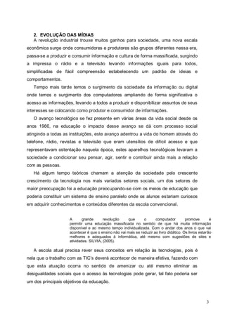 3
2. EVOLUÇÃO DAS MÍDIAS
A revolução industrial trouxe muitos ganhos para sociedade, uma nova escala
econômica surge onde consumidores e produtores são grupos diferentes nessa era,
passa-se a produzir e consumir informação e cultura de forma massificada, surgindo
a impressa o rádio e a televisão levando informações iguais para todos,
simplificadas de fácil compreensão estabelecendo um padrão de ideias e
comportamentos.
Tempo mais tarde temos o surgimento da sociedade da informação ou digital
onde temos o surgimento dos computadores ampliando de forma significativa o
acesso as informações, levando a todos a produzir e disponibilizar assuntos de seus
interesses se colocando como produtor e consumidor de informações.
O avanço tecnológico se fez presente em várias áreas da vida social desde os
anos 1980, na educação o impacto desse avanço se dá com processo social
atingindo a todas as instituições, este avanço adentrou a vida do homem através do
telefone, rádio, revistas e televisão que eram utensílios de difícil acesso e que
representavam ostentação naquela época, estes aparelhos tecnológicos levaram a
sociedade a condicionar seu pensar, agir, sentir e contribuir ainda mais a relação
com as pessoas.
Há algum tempo teóricos chamam a atenção da sociedade pelo crescente
crescimento da tecnologia nos mais variados setores sociais, um dos setores de
maior preocupação foi a educação preocupando-se com os meios de educação que
poderia constituir um sistema de ensino paralelo onde os alunos estariam curiosos
em adquirir conhecimentos e conteúdos diferentes da escola convencional.
A grande revolução que o computador promove é
permitir uma educação massificada no sentido de que há muita informação
disponível e ao mesmo tempo individualizada. Com o andar dos anos o que vai
acontecer é que o ensino não vai mais se reduzir ao livro didático. Os livros estarão
melhores e adequados à informática, até mesmo com sugestões de sites e
atividades. SILVIA, (2005).
A escola atual precisa rever seus conceitos em relação às tecnologias, pois é
nela que o trabalho com as TIC’s deverá acontecer de maneira efetiva, fazendo com
que esta atuação ocorra no sentido de amenizar ou até mesmo eliminar as
desigualdades sociais que o acesso às tecnologias pode gerar, tal fato poderia ser
um dos principais objetivos da educação.
 