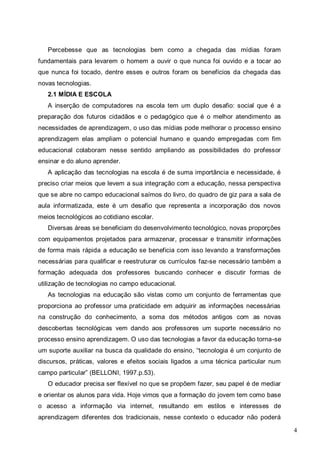 4
Percebesse que as tecnologias bem como a chegada das mídias foram
fundamentais para levarem o homem a ouvir o que nunca foi ouvido e a tocar ao
que nunca foi tocado, dentre esses e outros foram os benefícios da chegada das
novas tecnologias.
2.1 MÍDIA E ESCOLA
A inserção de computadores na escola tem um duplo desafio: social que é a
preparação dos futuros cidadãos e o pedagógico que é o melhor atendimento as
necessidades de aprendizagem, o uso das mídias pode melhorar o processo ensino
aprendizagem elas ampliam o potencial humano e quando empregadas com fim
educacional colaboram nesse sentido ampliando as possibilidades do professor
ensinar e do aluno aprender.
A aplicação das tecnologias na escola é de suma importância e necessidade, é
preciso criar meios que levem a sua integração com a educação, nessa perspectiva
que se abre no campo educacional saímos do livro, do quadro de giz para a sala de
aula informatizada, este é um desafio que representa a incorporação dos novos
meios tecnológicos ao cotidiano escolar.
Diversas áreas se beneficiam do desenvolvimento tecnológico, novas proporções
com equipamentos projetados para armazenar, processar e transmitir informações
de forma mais rápida a educação se beneficia com isso levando a transformações
necessárias para qualificar e reestruturar os currículos faz-se necessário também a
formação adequada dos professores buscando conhecer e discutir formas de
utilização de tecnologias no campo educacional.
As tecnologias na educação são vistas como um conjunto de ferramentas que
proporciona ao professor uma praticidade em adquirir as informações necessárias
na construção do conhecimento, a soma dos métodos antigos com as novas
descobertas tecnológicas vem dando aos professores um suporte necessário no
processo ensino aprendizagem. O uso das tecnologias a favor da educação torna-se
um suporte auxiliar na busca da qualidade do ensino, “tecnologia é um conjunto de
discursos, práticas, valores e efeitos sociais ligados a uma técnica particular num
campo particular” (BELLONI, 1997.p.53).
O educador precisa ser flexível no que se propõem fazer, seu papel é de mediar
e orientar os alunos para vida. Hoje vimos que a formação do jovem tem como base
o acesso a informação via internet, resultando em estilos e interesses de
aprendizagem diferentes dos tradicionais, nesse contexto o educador não poderá
 