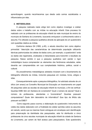 7
aprendizagem, quando reconhecemos que desde cedo somos socializados e
influenciados por elas.
3. METODOLOGIA
A pesquisa realizada neste artigo tem como objetivo investigar e coletar
dados sobre o trabalho com as mídias na educação infantil. Este processo foi
realizado com os professores de educação infantil da rede municipal de ensino do
município de Santana do Livramento, buscando enriquecer o conhecimento sobre o
assunto. Foi utilizada a pesquisa qualitativa através da aplicação de um questionário
com questões relativa as mídias.
Conforme destaca Gil (1995, p.45), o estudo descritivo tem como objetivo
primordial: “descrição das características de determinada população utilizando
técnicas padronizadas de coletas de dados como, por exemplo, o questionário” onde
os dados são registrados, analisados e interpretados para transmitir o resultado da
pesquisa. Nesse sentido é que a pesquisa qualitativa sem perder o rigor
metodológico busca compreender os elementos dos fenômenos estudados, estes
deverão ser compreendidos em sua complexidade histórica, politica, social e
cultural.
Os procedimentos metodológicos adotados iniciaram com o levantamento de
bibliografia referente às mídias, incluindo pesquisas em revistas, livros, artigos e
sites.
Consequentemente após a pesquisa bibliográfica, foi solicitado através de um
oficio (em anexo) ao Conselho Municipal de Educação um levantamento em papel
A4 perguntas sobre as escolas de educação infantil do município, a fim de verificar:
Quantas EMEI têm em Santana do Livramento? Qual o número de alunos? Qual o
número de professores, atendentes e funcionários? Quantas possuem
computadores? Quais têm laboratório de informática? Que tipo de Mídia são
possuem as EMEI?
Como segundo passo ocorreu a elaboração do questionário instrumento de
coleta dos dados elaborado com a finalidade de coletar opiniões sobre os assuntos
em estudo, sendo que os mesmos foram entregues em envelopes sem identificação
para preservação da identidade dos pesquisados, este foi distribuído a cinco
professores de cinco escolas municipais de educação infantil da cidade de Santana
do Livramento, por serem de fácil acesso para pesquisadora. Este questionário
 
