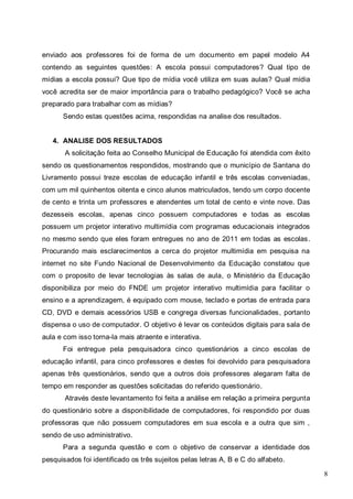 8
enviado aos professores foi de forma de um documento em papel modelo A4
contendo as seguintes questões: A escola possui computadores? Qual tipo de
mídias a escola possui? Que tipo de mídia você utiliza em suas aulas? Qual mídia
você acredita ser de maior importância para o trabalho pedagógico? Você se acha
preparado para trabalhar com as mídias?
Sendo estas questões acima, respondidas na analise dos resultados.
4. ANALISE DOS RESULTADOS
A solicitação feita ao Conselho Municipal de Educação foi atendida com êxito
sendo os questionamentos respondidos, mostrando que o município de Santana do
Livramento possui treze escolas de educação infantil e três escolas conveniadas,
com um mil quinhentos oitenta e cinco alunos matriculados, tendo um corpo docente
de cento e trinta um professores e atendentes um total de cento e vinte nove. Das
dezesseis escolas, apenas cinco possuem computadores e todas as escolas
possuem um projetor interativo multimídia com programas educacionais integrados
no mesmo sendo que eles foram entregues no ano de 2011 em todas as escolas.
Procurando mais esclarecimentos a cerca do projetor multimídia em pesquisa na
internet no site Fundo Nacional de Desenvolvimento da Educação constatou que
com o proposito de levar tecnologias às salas de aula, o Ministério da Educação
disponibiliza por meio do FNDE um projetor interativo multimídia para facilitar o
ensino e a aprendizagem, é equipado com mouse, teclado e portas de entrada para
CD, DVD e demais acessórios USB e congrega diversas funcionalidades, portanto
dispensa o uso de computador. O objetivo é levar os conteúdos digitais para sala de
aula e com isso torna-la mais atraente e interativa.
Foi entregue pela pesquisadora cinco questionários a cinco escolas de
educação infantil, para cinco professores e destes foi devolvido para pesquisadora
apenas três questionários, sendo que a outros dois professores alegaram falta de
tempo em responder as questões solicitadas do referido questionário.
Através deste levantamento foi feita a análise em relação a primeira pergunta
do questionário sobre a disponibilidade de computadores, foi respondido por duas
professoras que não possuem computadores em sua escola e a outra que sim ,
sendo de uso administrativo.
Para a segunda questão e com o objetivo de conservar a identidade dos
pesquisados foi identificado os três sujeitos pelas letras A, B e C do alfabeto.
 