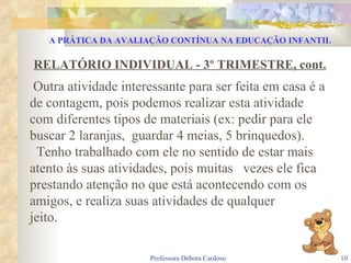RELATÓRIO INDIVIDUAL - 3º TRIMESTRE, cont. Outra atividade interessante para ser feita em casa é a de contagem, pois podemos realizar esta atividade com diferentes tipos de materiais (ex: pedir para ele buscar 2 laranjas,  guardar 4 meias, 5 brinquedos). Tenho trabalhado com ele no sentido de estar mais atento às suas atividades, pois muitas  vezes ele fica prestando atenção no que está acontecendo com os amigos, e realiza suas atividades de qualquer  jeito. A PRÁTICA DA AVALIAÇÃO CONTÍNUA NA EDUCAÇÃO INFANTIL 