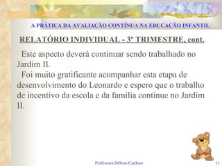 RELATÓRIO INDIVIDUAL - 3º TRIMESTRE, cont. Este aspecto deverá continuar sendo trabalhado no Jardim II. Foi muito gratificante acompanhar esta etapa de desenvolvimento do Leonardo e espero que o trabalho de incentivo da escola e da família continue no Jardim II. A PRÁTICA DA AVALIAÇÃO CONTÍNUA NA EDUCAÇÃO INFANTIL 