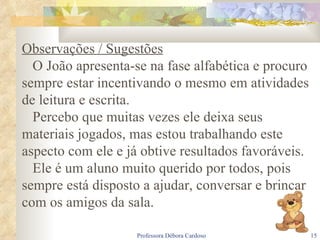 Observações / Sugestões O João apresenta-se na fase alfabética e procuro sempre estar incentivando o mesmo em atividades de leitura e escrita. Percebo que muitas vezes ele deixa seus materiais jogados, mas estou trabalhando este aspecto com ele e já obtive resultados favoráveis. Ele é um aluno muito querido por todos, pois sempre está disposto a ajudar, conversar e brincar com os amigos da sala. 