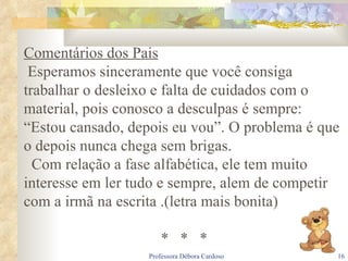 Comentários dos Pais Esperamos sinceramente que você consiga trabalhar o desleixo e falta de cuidados com o material, pois conosco a desculpas é sempre: “Estou cansado, depois eu vou”. O problema é que o depois nunca chega sem brigas. Com relação a fase alfabética, ele tem muito interesse em ler tudo e sempre, alem de competir com a irmã na escrita .(letra mais bonita) *  *  * 