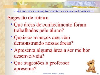 Sugestão de roteiro: Que áreas de conhecimento foram trabalhadas pelo aluno? Quais os avanços que vêm demonstrando nessas áreas? Apresenta alguma área a ser melhor desenvolvida? Que sugestões o professor  apresenta? A PRÁTICA DA AVALIAÇÃO CONTÍNUA NA EDUCAÇÃO INFANTIL 