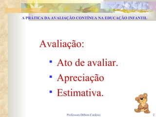 A PRÁTICA DA AVALIAÇÃO CONTÍNUA NA EDUCAÇÃO INFANTIL Avaliação: Ato de avaliar. Apreciação Estimativa. 