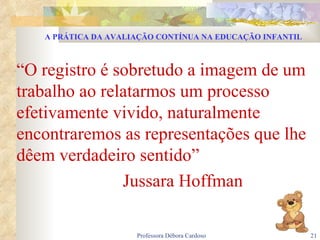 “ O registro é sobretudo a imagem de um trabalho ao relatarmos um processo efetivamente vivido, naturalmente encontraremos as representações que lhe dêem verdadeiro sentido” Jussara Hoffman A PRÁTICA DA AVALIAÇÃO CONTÍNUA NA EDUCAÇÃO INFANTIL 