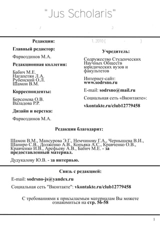 "Jus Scholaris"
  Электронный юридический журнал Содружества СНО юридических вузов и факультетов.
Научно-практическое / информационное издание. Издается раз в 2 месяца. Распространяется
                                     бесплатно.

                Редакция:                      № 1, 2010 (Сентябрь-октябрь)
     Главный редактор:
                                                       Учредитель:
     Фарвоздинов М.А.
                                             Содружество Студенческих
     Редакционная коллегия:                  Научных Обществ
                                             юридических вузов и
     Бабич М.Е.                              факультетов
     Нагапетян Л.А.
     Рубенский О.Л.                          Интернет-сайт:
     Шамои В.М.                              www.sodrsno.ru
     Корреспонденты:                         Е-mail: sodrsno@mail.ru
     Берсенева О.В.                          Социальная сеть «Вконтакте»:
     Валадова Р.Р.
                                             vkontakte.ru/club12779458
     Дизайн и верстка:
     Фарвоздинов М.А.

                             Редакция благодарит:

   Шамои В.М., Мансурова Э.Г., Немчинову Г.А., Чернышева В.И.,
   Шапиро С.В., Долженко А.В., Копьяка А.С., Кравченко О.В.,
   Кравченко И.В., Арефьеву А.В., Бабич М.Е. - за
   предоставленный материал.
   Дудукалову Ю.В. - за интервью.

                               Связь с редакцией:
    E-mail: sodrsno-js@yandex.ru
    Социальная сеть "Вконтакте": vkontakte.ru/club12779458

          С требованиями к присылаемым материалам Вы можете
                       ознакомиться на стр. 56-58


                                                                                    1
 